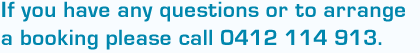 If you have any questions or to arrange  a booking please call 0412 114 913.